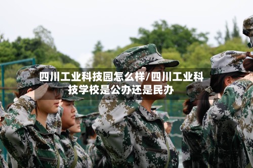 四川工业科技园怎么样/四川工业科技学校是公办还是民办