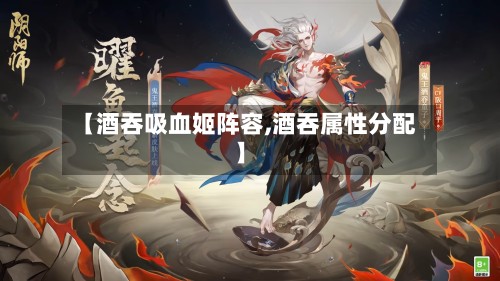 【酒吞吸血姬阵容,酒吞属性分配】