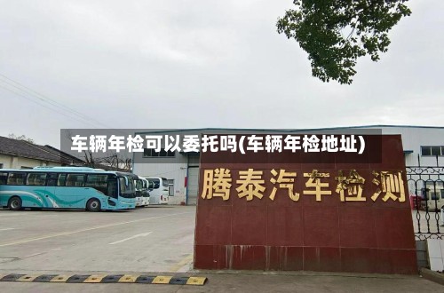 车辆年检可以委托吗(车辆年检地址)