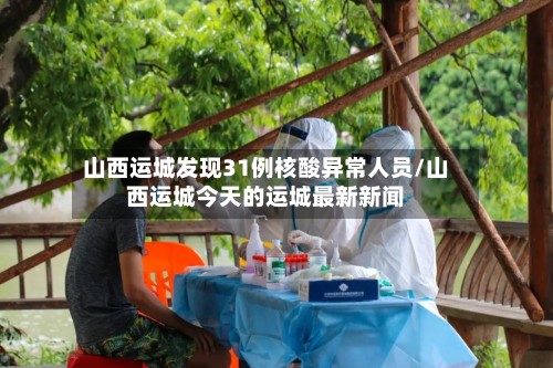 山西运城发现31例核酸异常人员/山西运城今天的运城最新新闻
