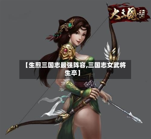 【生煎三国志最强阵容,三国志女武将生卒】-第3张图片