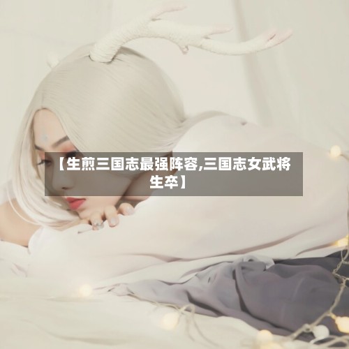 【生煎三国志最强阵容,三国志女武将生卒】-第2张图片