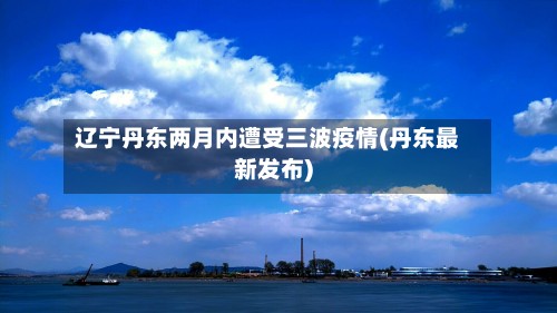 辽宁丹东两月内遭受三波疫情(丹东最新发布)-第3张图片