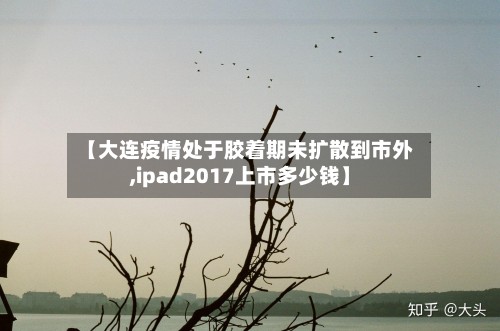 【大连疫情处于胶着期未扩散到市外,ipad2017上市多少钱】