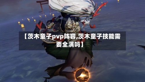 【茨木童子pvp阵容,茨木童子技能需要全满吗】-第2张图片