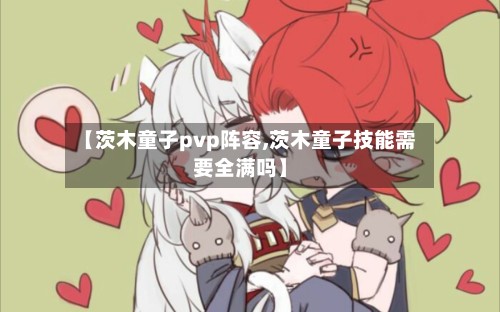 【茨木童子pvp阵容,茨木童子技能需要全满吗】