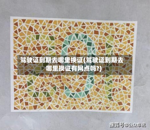 驾驶证到期去哪里换证(驾驶证到期去哪里换证有网点吗?)