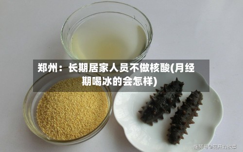 郑州：长期居家人员不做核酸(月经期喝冰的会怎样)-第2张图片