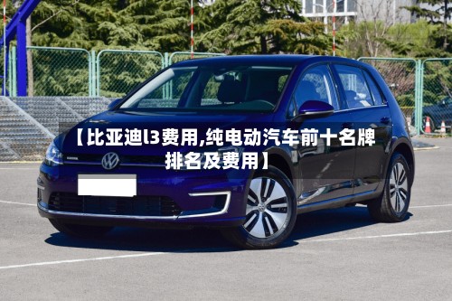 【比亚迪l3费用,纯电动汽车前十名牌排名及费用】
