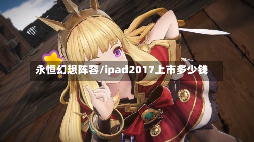 永恒幻想阵容/ipad2017上市多少钱