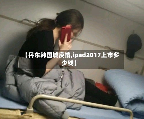 【丹东韩国城疫情,ipad2017上市多少钱】