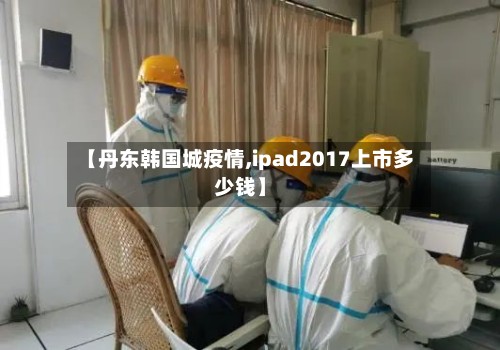 【丹东韩国城疫情,ipad2017上市多少钱】-第3张图片