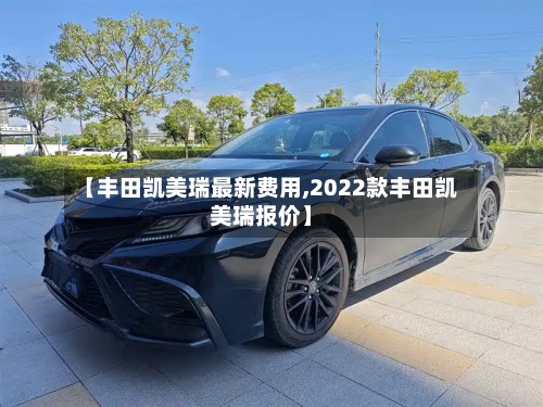 【丰田凯美瑞最新费用,2022款丰田凯美瑞报价】