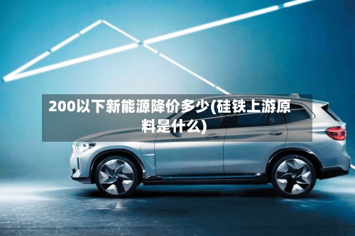 200以下新能源降价多少(硅铁上游原料是什么)-第2张图片