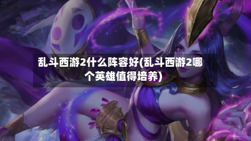 乱斗西游2什么阵容好(乱斗西游2哪个英雄值得培养)-第3张图片