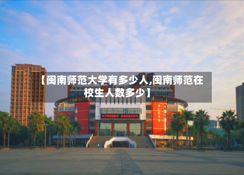 【闽南师范大学有多少人,闽南师范在校生人数多少】