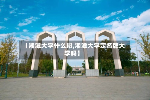 【湘潭大学什么班,湘潭大学定名牌大学吗】-第2张图片