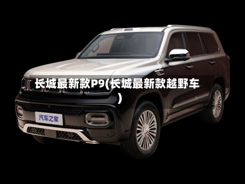 长城最新款P9(长城最新款越野车)