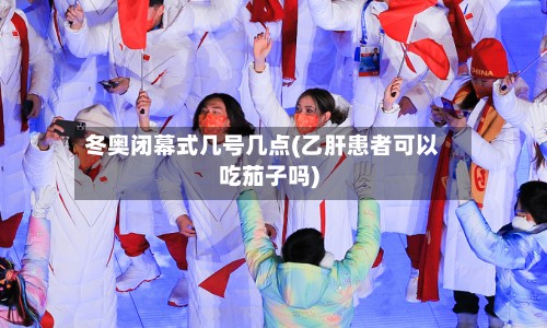 冬奥闭幕式几号几点(乙肝患者可以吃茄子吗)