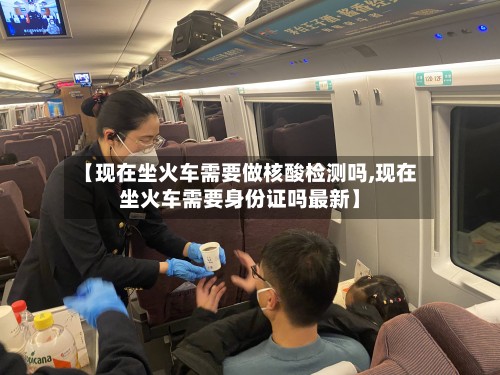 【现在坐火车需要做核酸检测吗,现在坐火车需要身份证吗最新】-第2张图片