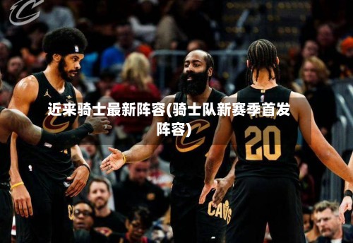 近来骑士最新阵容(骑士队新赛季首发阵容)-第2张图片