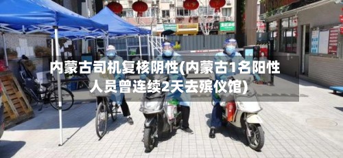 内蒙古司机复核阴性(内蒙古1名阳性人员曾连续2天去殡仪馆)