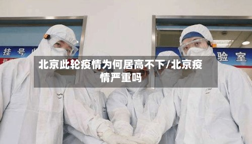 北京此轮疫情为何居高不下/北京疫情严重吗