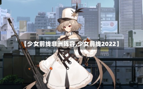 【少女前线非洲阵容,少女前线2022】-第3张图片
