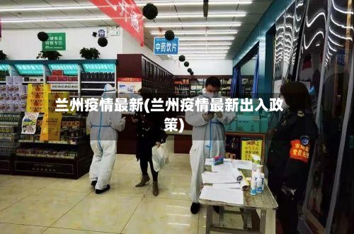 兰州疫情最新(兰州疫情最新出入政策)