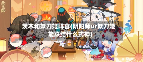 茨木和妖刀姬阵容(阴阳师ur妖刀姬能联结什么式神)-第2张图片