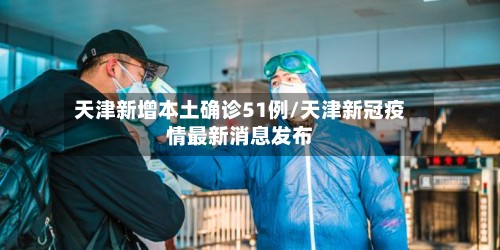 天津新增本土确诊51例/天津新冠疫情最新消息发布-第2张图片