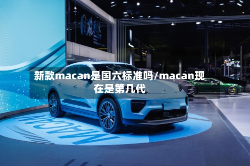 新款macan是国六标准吗/macan现在是第几代-第2张图片
