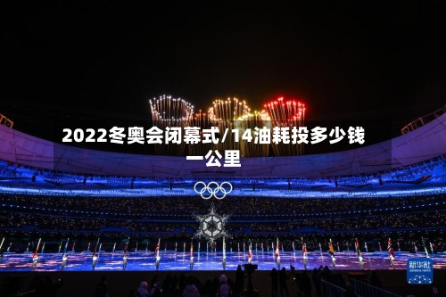 2022冬奥会闭幕式/14油耗投多少钱一公里