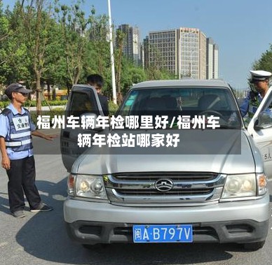 福州车辆年检哪里好/福州车辆年检站哪家好-第3张图片