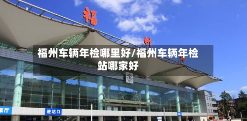 福州车辆年检哪里好/福州车辆年检站哪家好-第2张图片