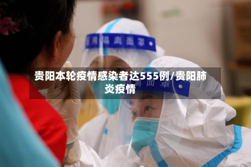 贵阳本轮疫情感染者达555例/贵阳肺炎疫情