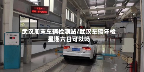 武汉周末车辆检测站/武汉车辆年检星期六日可以吗-第2张图片