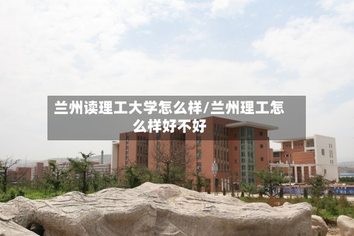兰州读理工大学怎么样/兰州理工怎么样好不好-第2张图片