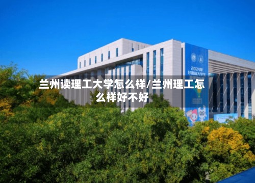 兰州读理工大学怎么样/兰州理工怎么样好不好-第3张图片