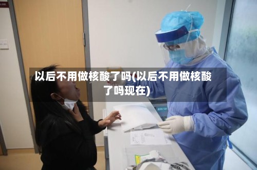 以后不用做核酸了吗(以后不用做核酸了吗现在)-第2张图片