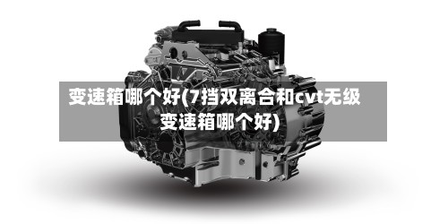 变速箱哪个好(7挡双离合和cvt无级变速箱哪个好)