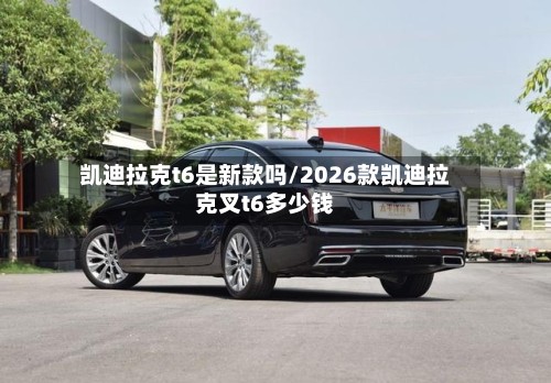 凯迪拉克t6是新款吗/2026款凯迪拉克叉t6多少钱