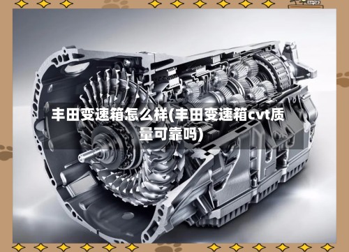 丰田变速箱怎么样(丰田变速箱cvt质量可靠吗)