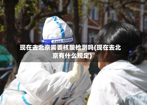 现在去北京需要核酸检测吗(现在去北京有什么规定)