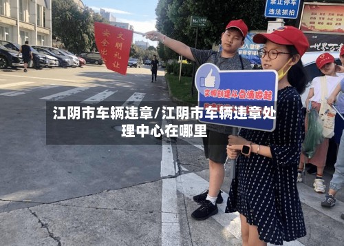 江阴市车辆违章/江阴市车辆违章处理中心在哪里