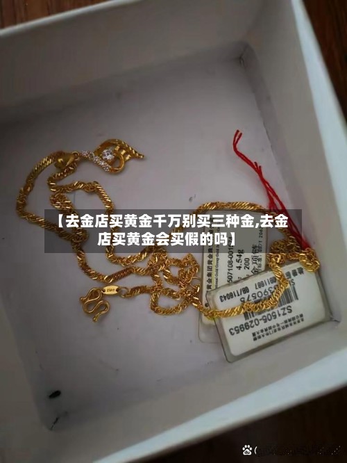 【去金店买黄金千万别买三种金,去金店买黄金会买假的吗】-第2张图片