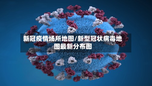 新冠疫情场所地图/新型冠状病毒地图最新分布图