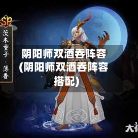 阴阳师双酒吞阵容(阴阳师双酒吞阵容搭配)-第2张图片