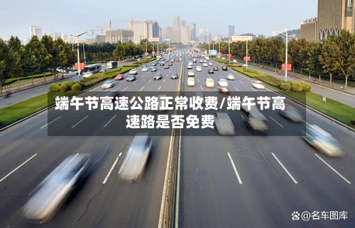 端午节高速公路正常收费/端午节高速路是否免费-第2张图片